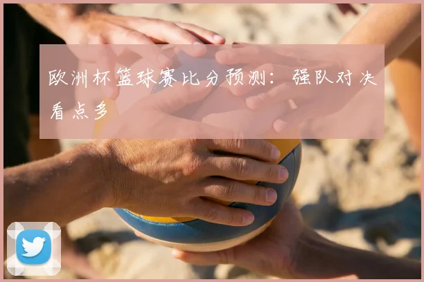 欧洲杯篮球赛比分预测：强队对决看点多