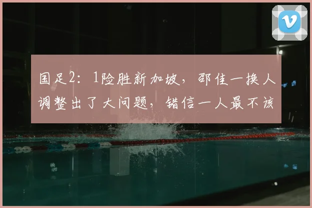 国足2:1险胜新加坡,邵佳一换人调整出了大问题,错信一人最不该