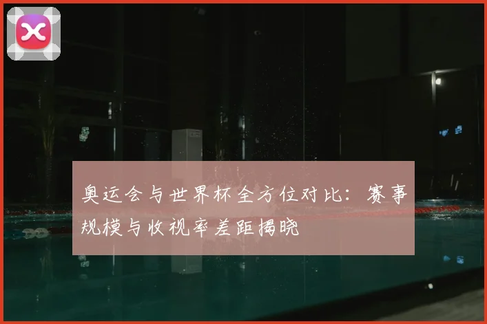 奥运会与世界杯全方位对比:赛事规模与收视率差距揭晓
