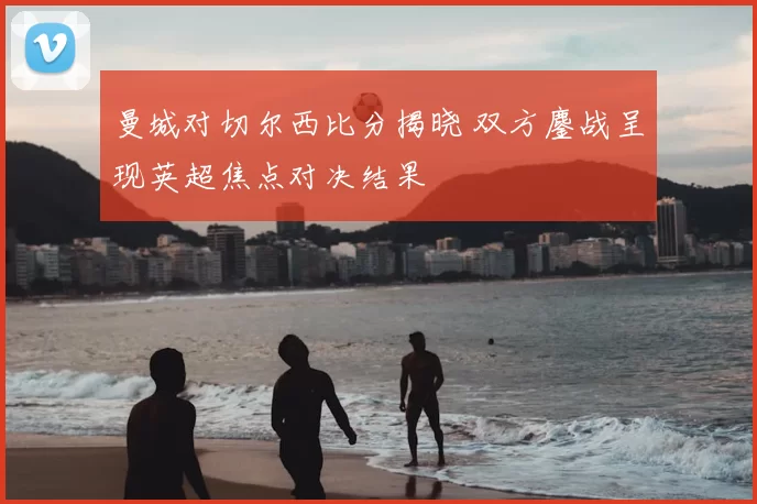 曼城对切尔西比分揭晓 双方鏖战呈现英超焦点对决结果