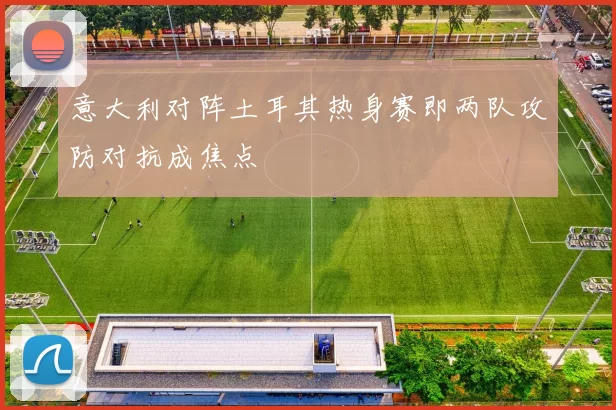 意大利对阵土耳其热身赛即两队攻防对抗成焦点