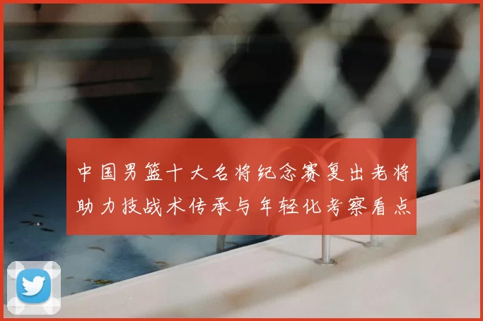 中国男篮十大名将纪念赛复出老将助力技战术传承与年轻化考察看点