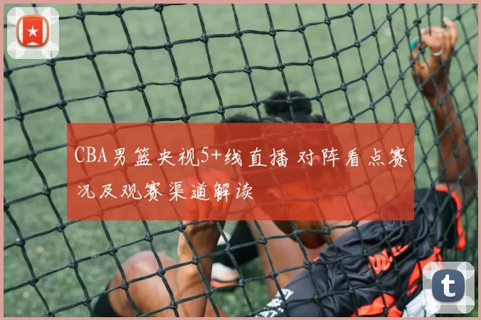 CBA男篮央视5+线直播 对阵看点赛况及观赛渠道解读