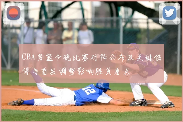 CBA男篮今晚比赛对阵公布及关键伤停与首发调整影响胜负看点