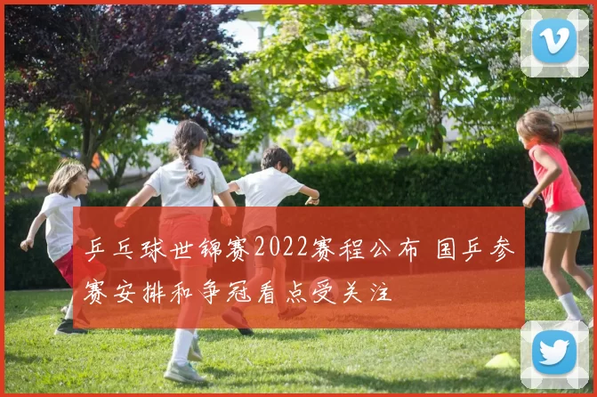 乒乓球世锦赛2022赛程公布 国乒参赛安排和争冠看点受关注