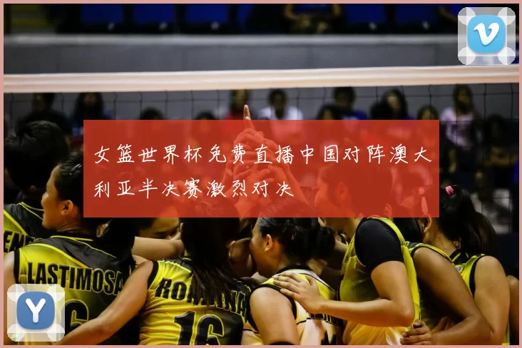 女篮世界杯免费直播中国对阵澳大利亚半决赛激烈对决