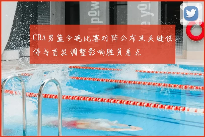 CBA男篮今晚比赛对阵公布及关键伤停与首发调整影响胜负看点