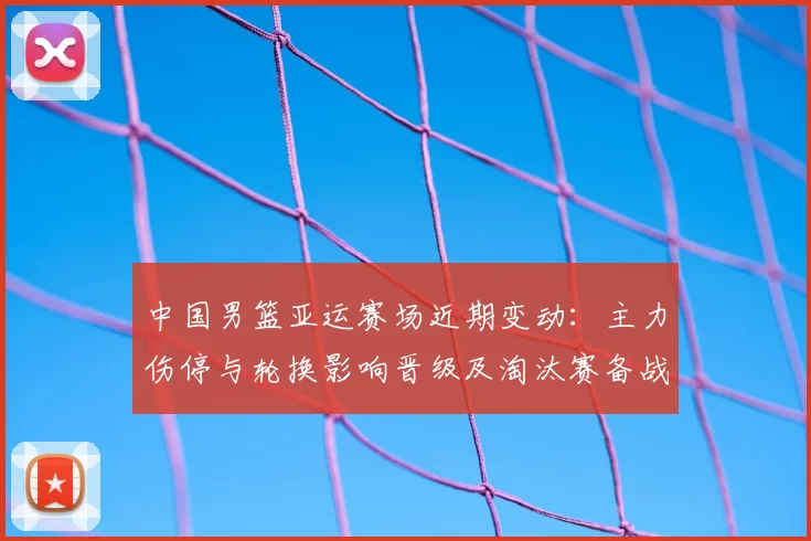 中国男篮亚运赛场近期变动：主力伤停与轮换影响晋级及淘汰赛备战