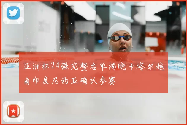 亚洲杯24强完整名单揭晓卡塔尔越南印度尼西亚确认参赛