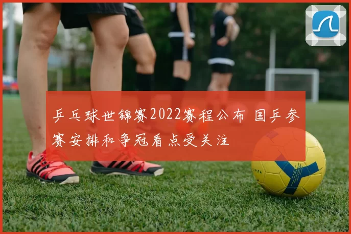 乒乓球世锦赛2022赛程公布 国乒参赛安排和争冠看点受关注