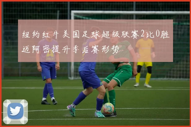 纽约红牛美国足球超级联赛2比0胜迈阿密提升季后赛形势