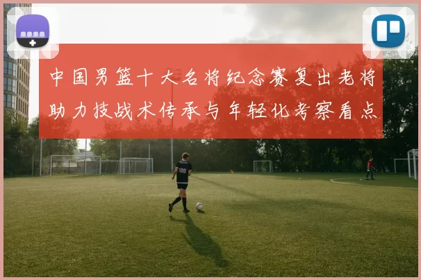 中国男篮十大名将纪念赛复出老将助力技战术传承与年轻化考察看点