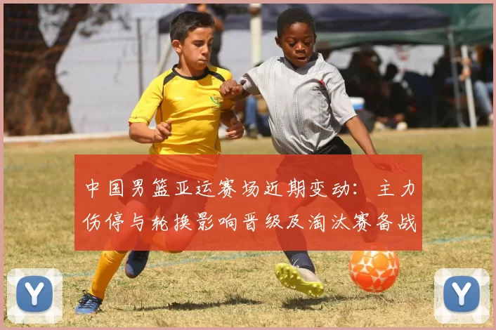 中国男篮亚运赛场近期变动：主力伤停与轮换影响晋级及淘汰赛备战