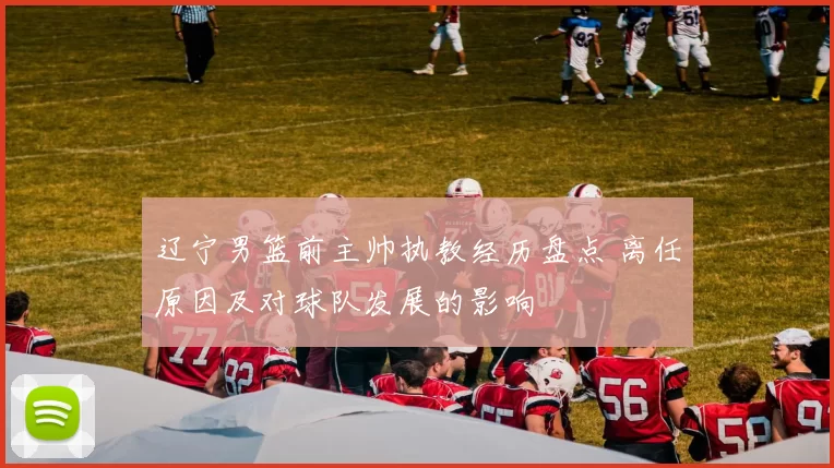 辽宁男篮前主帅执教经历盘点 离任原因及对球队发展的影响