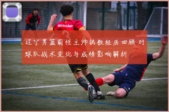 辽宁男篮前任主帅执教经历回顾 对球队战术变化与成绩影响解析