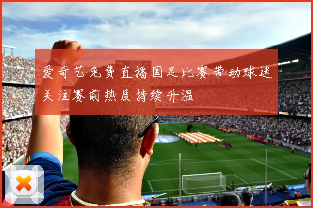 爱奇艺免费直播国足比赛带动球迷关注赛前热度持续升温