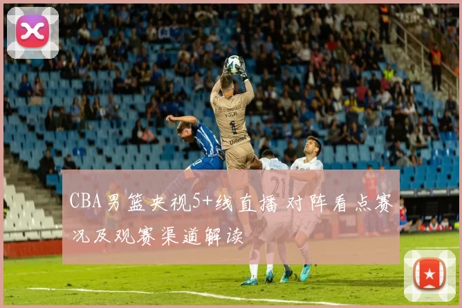 CBA男篮央视5+线直播 对阵看点赛况及观赛渠道解读