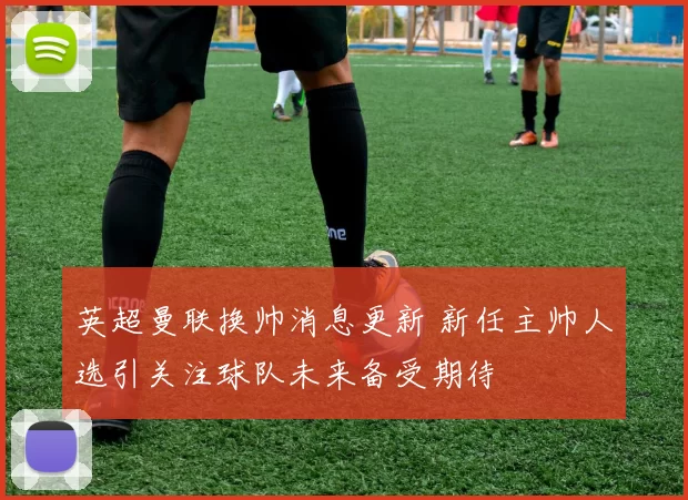 英超曼联换帅消息更新 新任主帅人选引关注球队未来备受期待