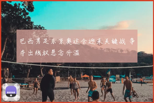 巴西男足东京奥运会迎来关键战 争夺出线权悬念升温