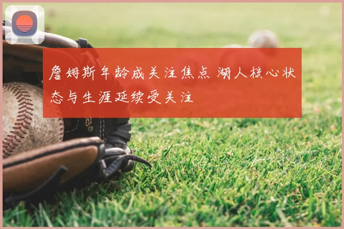 詹姆斯年龄成关注焦点 湖人核心状态与生涯延续受关注