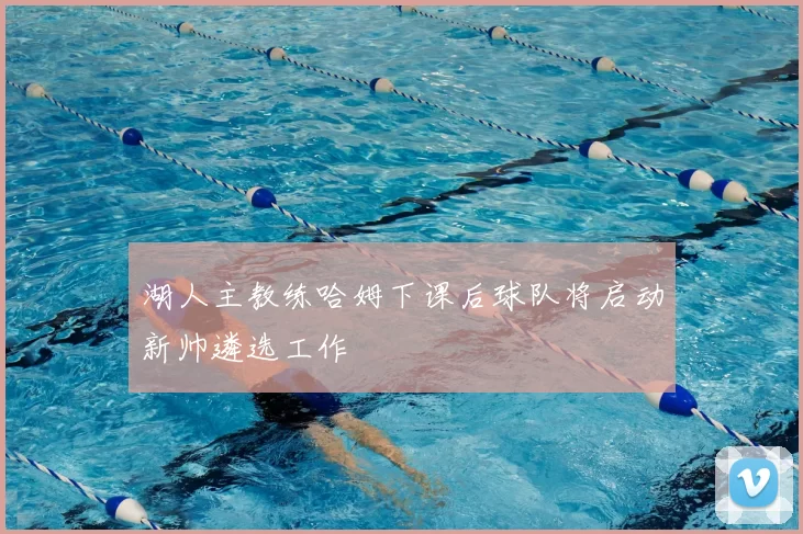 湖人主教练哈姆下课后球队将启动新帅遴选工作