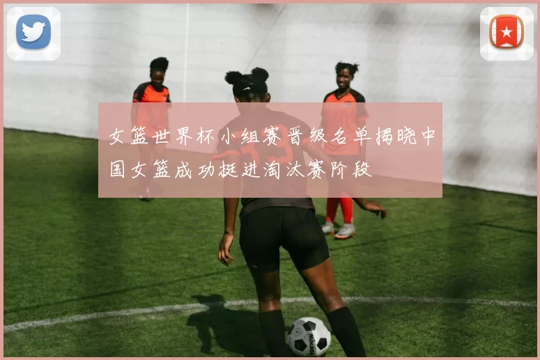 女篮世界杯小组赛晋级名单揭晓中国女篮成功挺进淘汰赛阶段