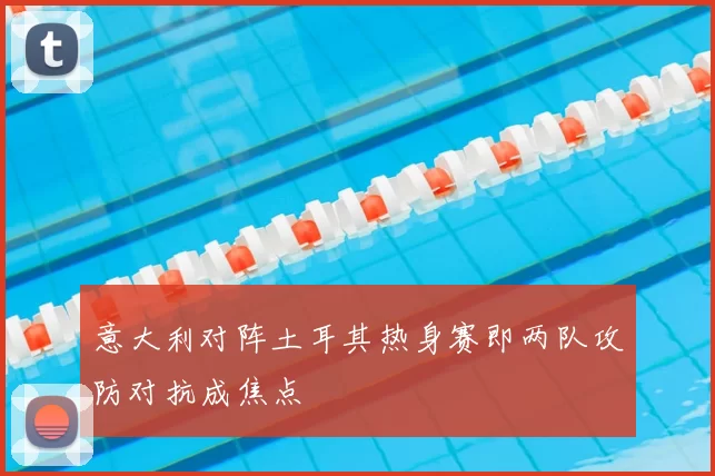 意大利对阵土耳其热身赛即两队攻防对抗成焦点