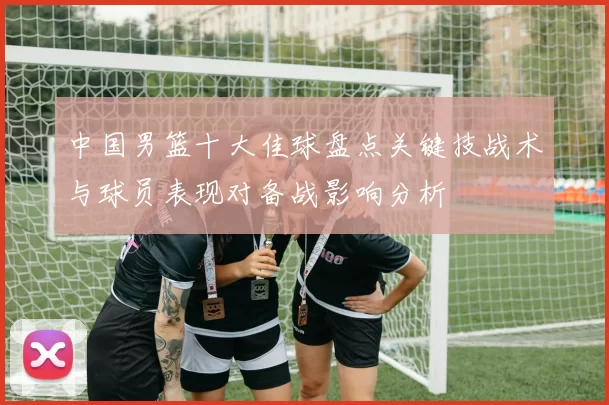 中国男篮十大佳球盘点关键技战术与球员表现对备战影响分析