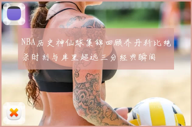NBA历史神仙球集锦回顾乔丹科比绝杀时刻与库里超远三分经典瞬间
