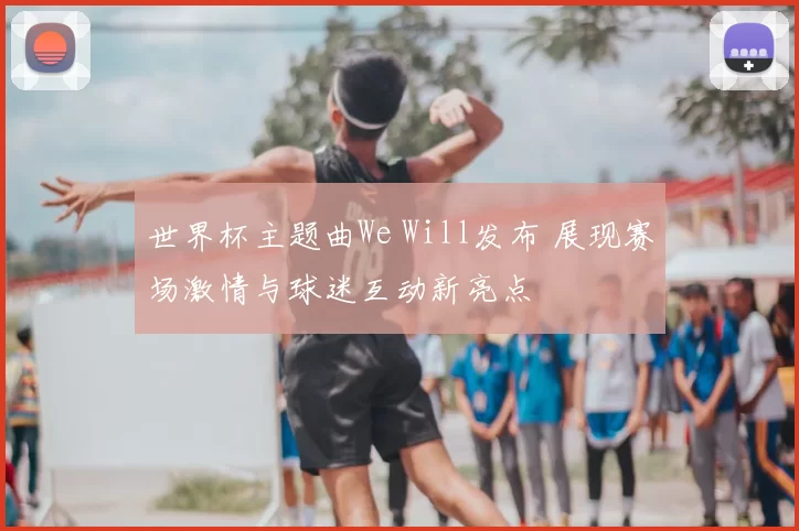 世界杯主题曲We Will发布 展现赛场激情与球迷互动新亮点