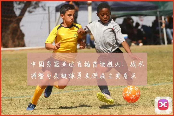 中国男篮亚运直播首场胜利：战术调整与关键球员表现成主要看点