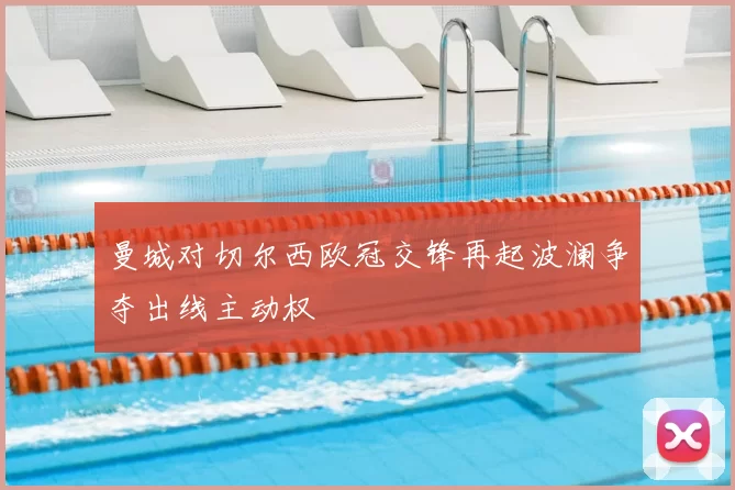 曼城对切尔西欧冠交锋再起波澜争夺出线主动权