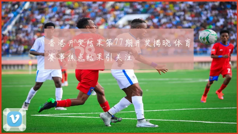 香港开奖结果第77期开奖揭晓 体育赛事焦点结果引关注