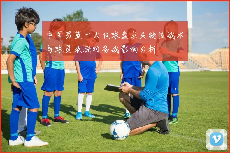 中国男篮十大佳球盘点关键技战术与球员表现对备战影响分析