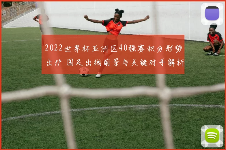 2022世界杯亚洲区40强赛积分形势出炉 国足出线前景与关键对手解析