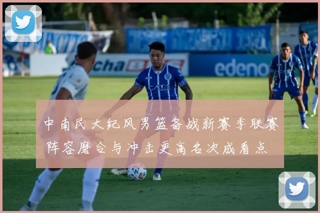 中南民大纪风男篮备战新赛季联赛 阵容磨合与冲击更高名次成看点