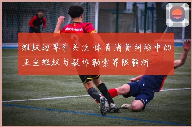 维权边界引关注 体育消费纠纷中的正当维权与敲诈勒索界限解析