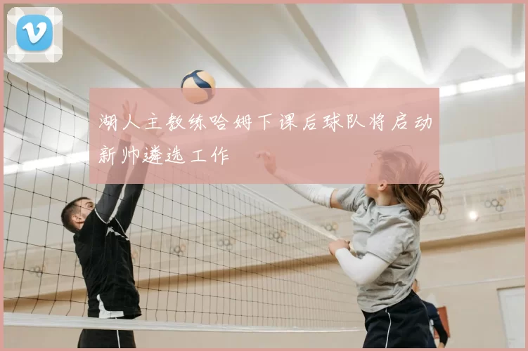 湖人主教练哈姆下课后球队将启动新帅遴选工作