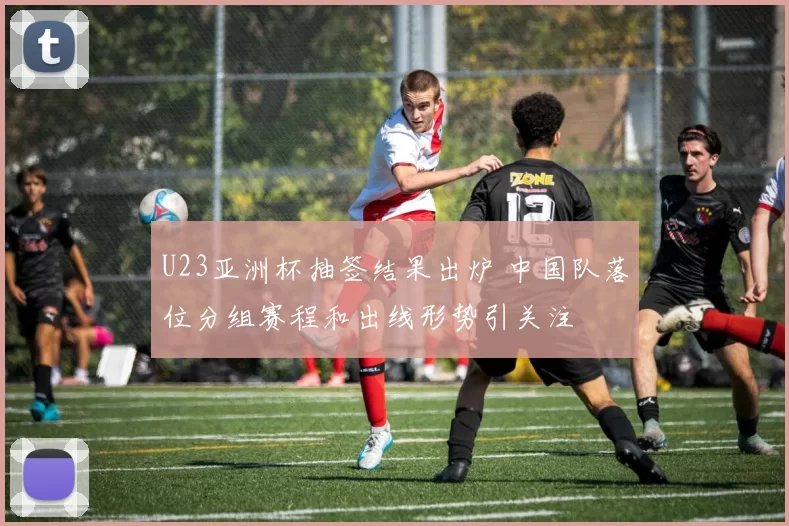 U23亚洲杯抽签结果出炉 中国队落位分组赛程和出线形势引关注